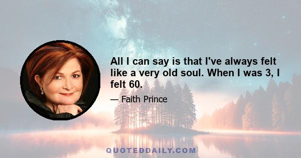 All I can say is that I've always felt like a very old soul. When I was 3, I felt 60.