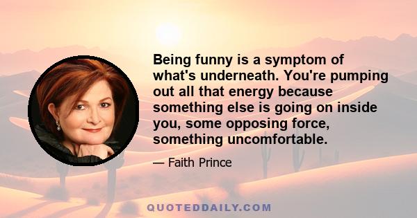 Being funny is a symptom of what's underneath. You're pumping out all that energy because something else is going on inside you, some opposing force, something uncomfortable.