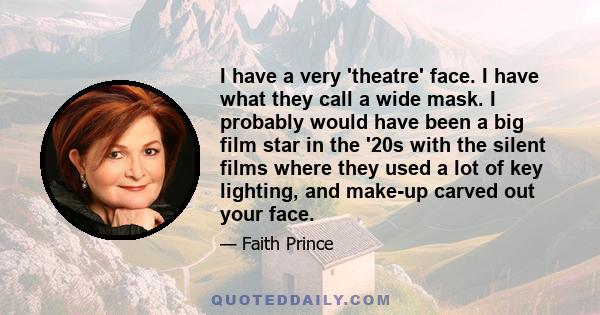 I have a very 'theatre' face. I have what they call a wide mask. I probably would have been a big film star in the '20s with the silent films where they used a lot of key lighting, and make-up carved out your face.