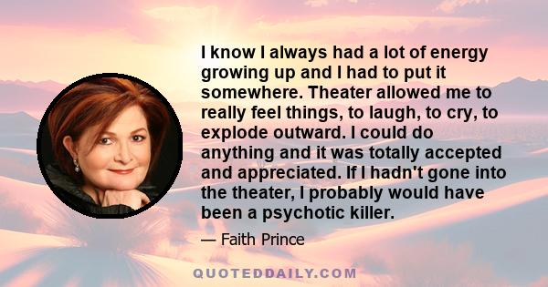 I know I always had a lot of energy growing up and I had to put it somewhere. Theater allowed me to really feel things, to laugh, to cry, to explode outward. I could do anything and it was totally accepted and