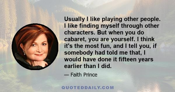 Usually I like playing other people. I like finding myself through other characters. But when you do cabaret, you are yourself. I think it's the most fun, and I tell you, if somebody had told me that, I would have done