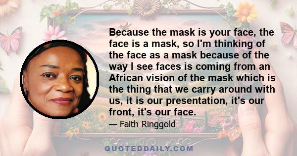 Because the mask is your face, the face is a mask, so I'm thinking of the face as a mask because of the way I see faces is coming from an African vision of the mask which is the thing that we carry around with us, it is 