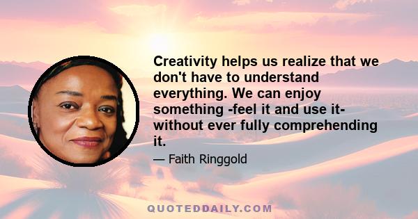 Creativity helps us realize that we don't have to understand everything. We can enjoy something -feel it and use it- without ever fully comprehending it.