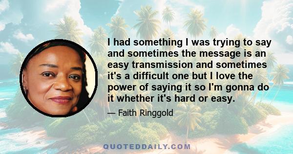 I had something I was trying to say and sometimes the message is an easy transmission and sometimes it's a difficult one but I love the power of saying it so I'm gonna do it whether it's hard or easy.