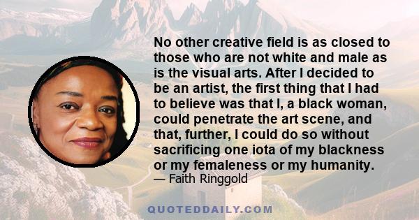 No other creative field is as closed to those who are not white and male as is the visual arts. After I decided to be an artist, the first thing that I had to believe was that I, a black woman, could penetrate the art