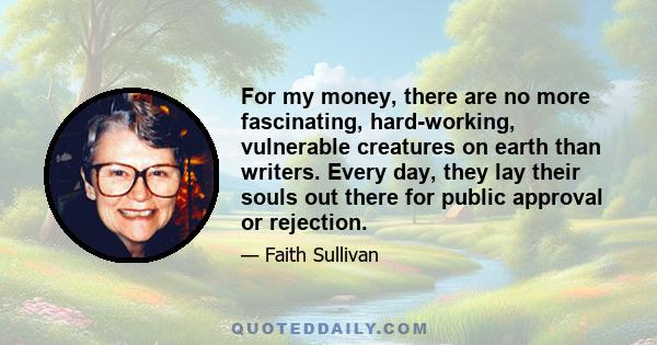 For my money, there are no more fascinating, hard-working, vulnerable creatures on earth than writers. Every day, they lay their souls out there for public approval or rejection.