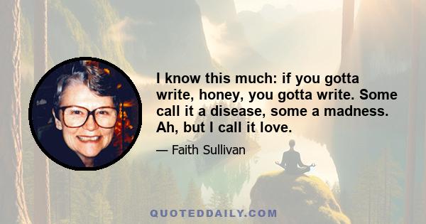 I know this much: if you gotta write, honey, you gotta write. Some call it a disease, some a madness. Ah, but I call it love.