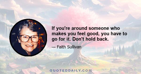 If you're around someone who makes you feel good, you have to go for it. Don't hold back.