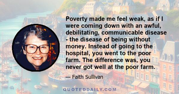 Poverty made me feel weak, as if I were coming down with an awful, debilitating, communicable disease - the disease of being without money. Instead of going to the hospital, you went to the poor farm. The difference