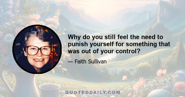 Why do you still feel the need to punish yourself for something that was out of your control?