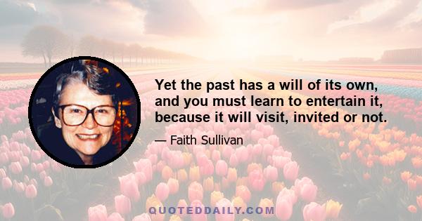 Yet the past has a will of its own, and you must learn to entertain it, because it will visit, invited or not.