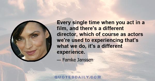 Every single time when you act in a film, and there's a different director, which of course as actors we're used to experiencing that's what we do, it's a different experience.