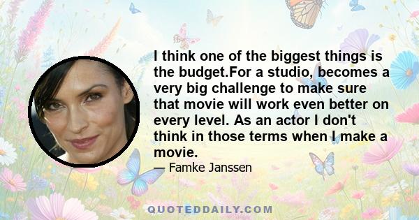 I think one of the biggest things is the budget.For a studio, becomes a very big challenge to make sure that movie will work even better on every level. As an actor I don't think in those terms when I make a movie.