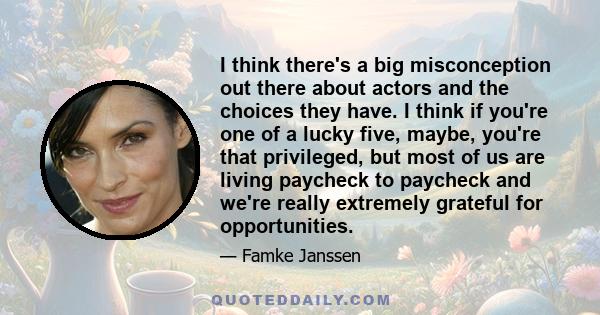 I think there's a big misconception out there about actors and the choices they have. I think if you're one of a lucky five, maybe, you're that privileged, but most of us are living paycheck to paycheck and we're really 