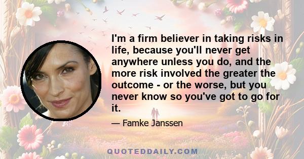 I'm a firm believer in taking risks in life, because you'll never get anywhere unless you do, and the more risk involved the greater the outcome - or the worse, but you never know so you've got to go for it.