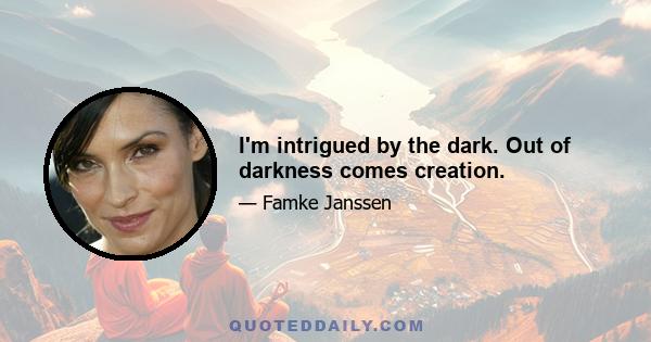 I'm intrigued by the dark. Out of darkness comes creation.