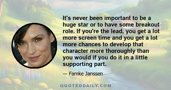 It's never been important to be a huge star or to have some breakout role. If you're the lead, you get a lot more screen time and you get a lot more chances to develop that character more thoroughly than you would if