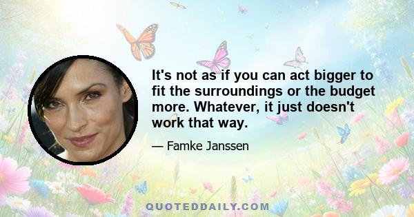 It's not as if you can act bigger to fit the surroundings or the budget more. Whatever, it just doesn't work that way.