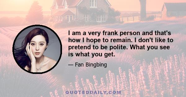 I am a very frank person and that's how I hope to remain. I don't like to pretend to be polite. What you see is what you get.