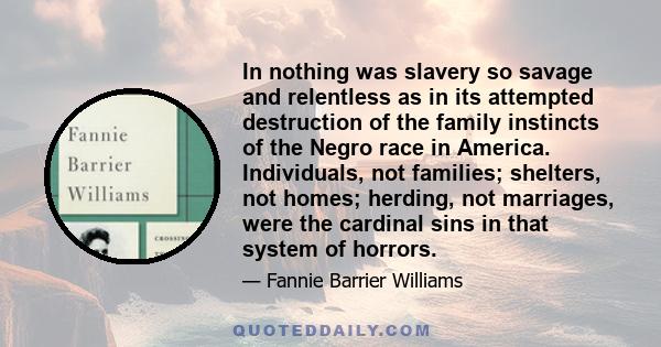 In nothing was slavery so savage and relentless as in its attempted destruction of the family instincts of the Negro race in America. Individuals, not families; shelters, not homes; herding, not marriages, were the