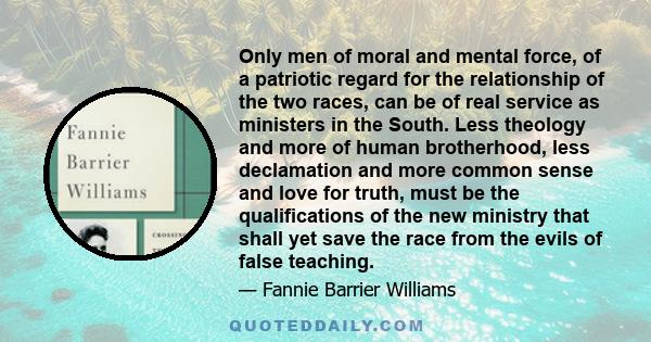 Only men of moral and mental force, of a patriotic regard for the relationship of the two races, can be of real service as ministers in the South. Less theology and more of human brotherhood, less declamation and more