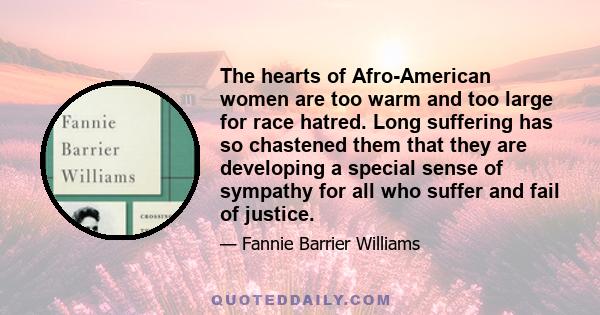 The hearts of Afro-American women are too warm and too large for race hatred. Long suffering has so chastened them that they are developing a special sense of sympathy for all who suffer and fail of justice.