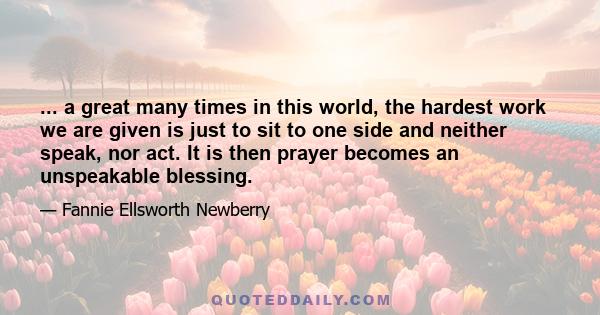 ... a great many times in this world, the hardest work we are given is just to sit to one side and neither speak, nor act. It is then prayer becomes an unspeakable blessing.