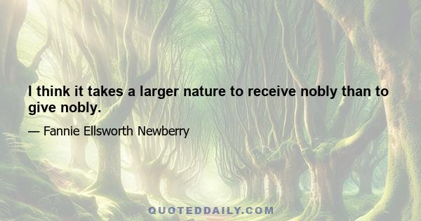 I think it takes a larger nature to receive nobly than to give nobly.