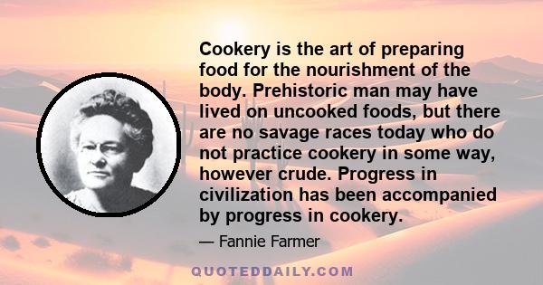 Cookery is the art of preparing food for the nourishment of the body. Prehistoric man may have lived on uncooked foods, but there are no savage races today who do not practice cookery in some way, however crude.