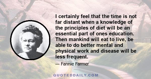 I certainly feel that the time is not far distant when a knowledge of the principles of diet will be an essential part of ones education. Then mankind will eat to live, be able to do better mental and physical work and