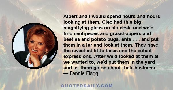 Albert and I would spend hours and hours looking at them. Cleo had this big magnifying glass on his desk, and we'd find centipedes and grasshoppers and beetles and potato bugs, ants . . . and put them in a jar and look