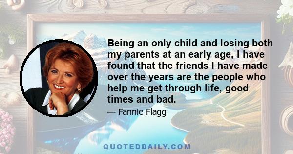 Being an only child and losing both my parents at an early age, I have found that the friends I have made over the years are the people who help me get through life, good times and bad.