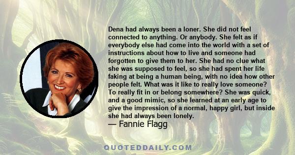 Dena had always been a loner. She did not feel connected to anything. Or anybody. She felt as if everybody else had come into the world with a set of instructions about how to live and someone had forgotten to give them 