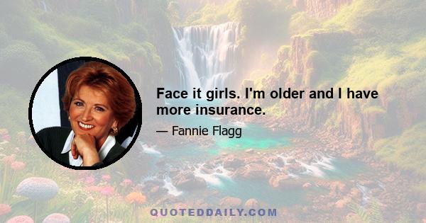 Face it girls. I'm older and I have more insurance.