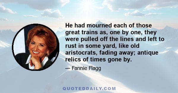 He had mourned each of those great trains as, one by one, they were pulled off the lines and left to rust in some yard, like old aristocrats, fading away; antique relics of times gone by.