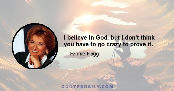 I believe in God, but I don't think you have to go crazy to prove it.