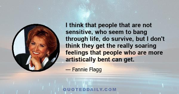 I think that people that are not sensitive, who seem to bang through life, do survive, but I don't think they get the really soaring feelings that people who are more artistically bent can get.