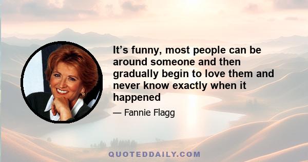 It’s funny, most people can be around someone and then gradually begin to love them and never know exactly when it happened