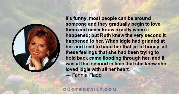 It's funny, most people can be around someone and they gradually begin to love them and never know exactly when it happened; but Ruth knew the very second it happened to her. When Idgie had grinned at her and tried to