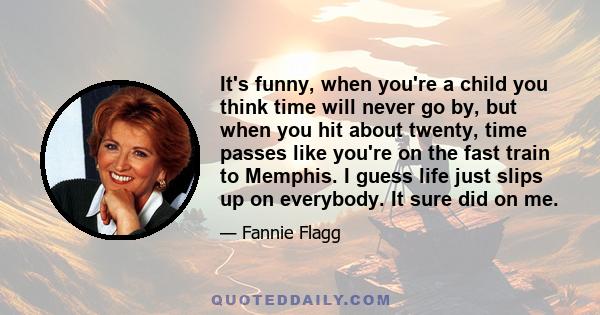 It's funny, when you're a child you think time will never go by, but when you hit about twenty, time passes like you're on the fast train to Memphis. I guess life just slips up on everybody. It sure did on me.