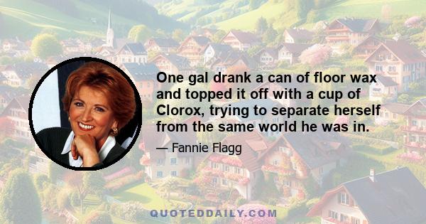 One gal drank a can of floor wax and topped it off with a cup of Clorox, trying to separate herself from the same world he was in.