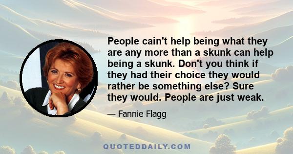 People cain't help being what they are any more than a skunk can help being a skunk. Don't you think if they had their choice they would rather be something else? Sure they would. People are just weak.