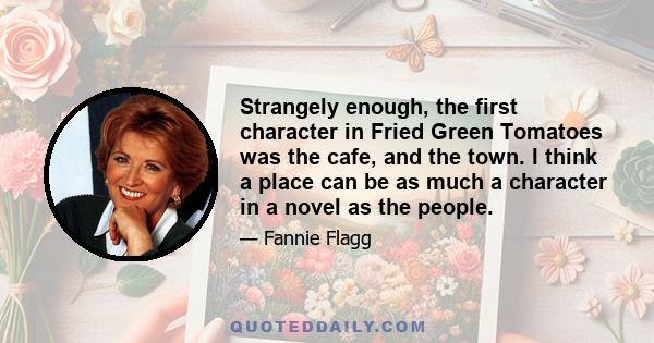 Strangely enough, the first character in Fried Green Tomatoes was the cafe, and the town. I think a place can be as much a character in a novel as the people.