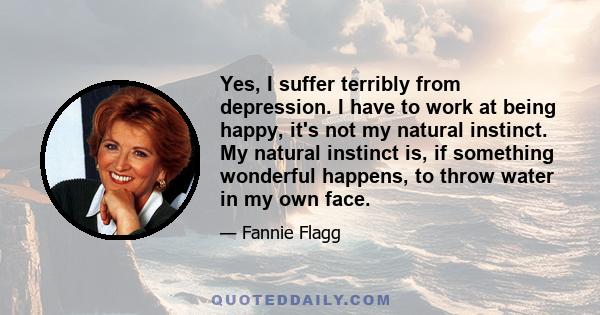 Yes, I suffer terribly from depression. I have to work at being happy, it's not my natural instinct. My natural instinct is, if something wonderful happens, to throw water in my own face.