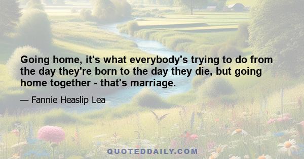 Going home, it's what everybody's trying to do from the day they're born to the day they die, but going home together - that's marriage.