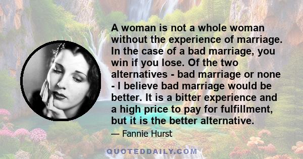 A woman is not a whole woman without the experience of marriage. In the case of a bad marriage, you win if you lose. Of the two alternatives - bad marriage or none - I believe bad marriage would be better. It is a