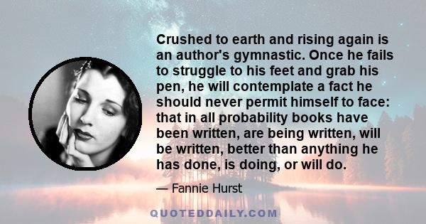 Crushed to earth and rising again is an author's gymnastic. Once he fails to struggle to his feet and grab his pen, he will contemplate a fact he should never permit himself to face: that in all probability books have