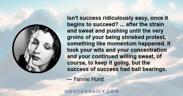 Isn't success ridiculously easy, once it begins to succeed? ... after the strain and sweat and pushing until the very groins of your being shrieked protest, something like momentum happened. It took your wits and your