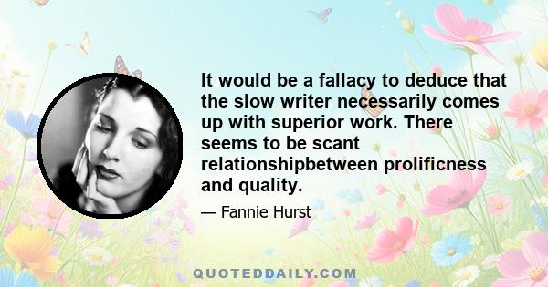 It would be a fallacy to deduce that the slow writer necessarily comes up with superior work. There seems to be scant relationshipbetween prolificness and quality.