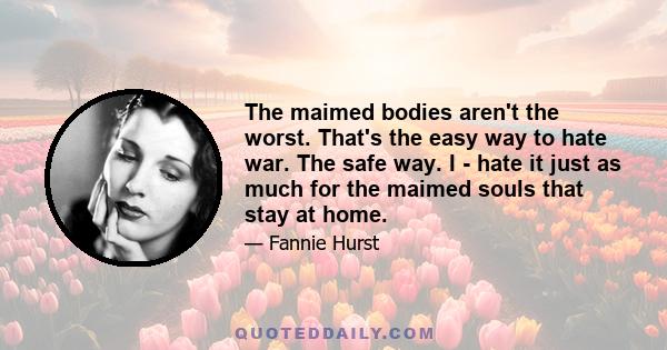 The maimed bodies aren't the worst. That's the easy way to hate war. The safe way. I - hate it just as much for the maimed souls that stay at home.